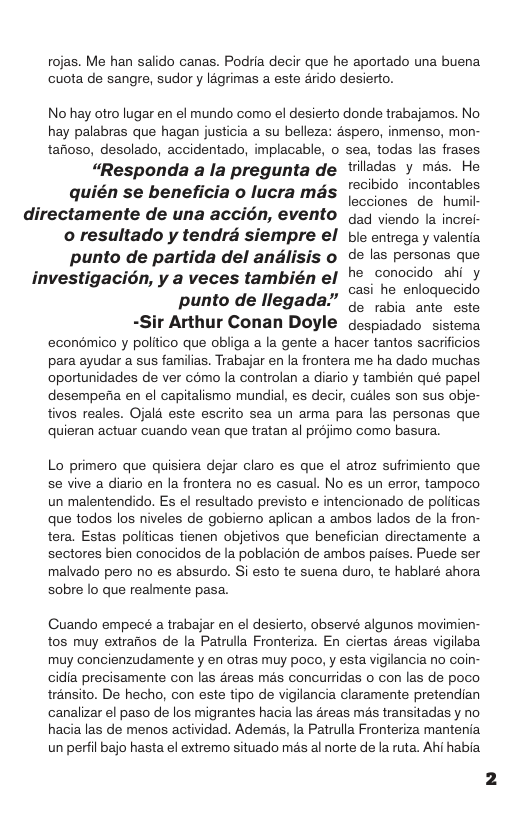 rojas. Me han salido canas. Podria decir que he aportado una buena cuota de sangre, sudor y lagrimas a este 4rido desierto. No hay otro lugar en el mundo como el desierto donde trabajamos. No hay palabras que hagan justicia a su belleza: aspero, inmenso, mon- tafioso, desolado, accidentado, implacable, o sea, todas las frases. “Responda a la pregunta de tiladas y mas. He quién se beneficia o lucra mgs ’°°°9° incontables lecciones de humil- directamente de una accién, evento .4 iendo la increi- o resultado y tendra siempre el bie entrega y valentia punto de partida del andlisis o de las personas que investigacién, y a veces también el h®_conocido ahi y ", casi he enloguecido punto de llegada.” u;" iz ante este -Sir Arthur Conan Doyle despiadado sistema econdmico y politico que obliga a la gente a hacer tantos sacrificios para ayudar a sus familias. Trabajar en la frontera me ha dado muchas oportunidades de ver como la controlan a diario y también qué papel desempena en el capitalismo mundial, es decir, cudles son sus obje- tivos reales. Ojal4 este escrito sea un arma para las personas que quieran actuar cuando vean que tratan al préjimo como basura. Lo primero que quisiera dejar claro es que el atroz sufrimiento que se vive a diario en la frontera no es casual. No es un error, tampoco un malentendido. Es el resultado previsto e intencionado de politicas que todos los niveles de gobiemo aplican a ambos lados de la fron- tera. Estas politicas tienen objetivos que benefician directamente a sectores bien conocidos de la poblacion de ambos paises. Puede ser malvado pero no es absurdo. Si esto te suena duro, te hablaré ahora sobre lo que realmente pasa. Guando empecé a trabajar en el desierto, observé algunos movimien- tos muy extrarios de la Patrulla Fronteriza. En ciertas 4reas vigilaba muy concienzudamente y en otras muy poco, y esta vigilancia no coin- cidia precisamente con las 4reas mas concurridas o con las de poco trénsito. De hecho, con este tipo de vigilancia claramente pretendian canalizar el paso de los migrantes hacia las areas ms transitadas y no hacia las de menos actividad. Ademas, la Patrulla Fronteriza mantenia un perfil bajo hasta el extremo situado mas al norte de la ruta. Ahi habia
